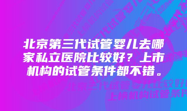 北京第三代试管婴儿去哪家私立医院比较好？上市机构的试管条件都不错。