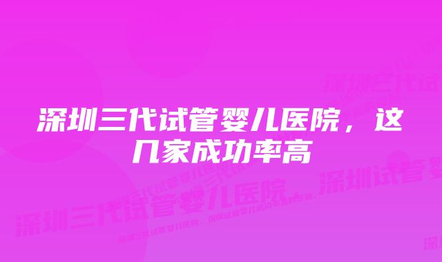 深圳三代试管婴儿医院，这几家成功率高