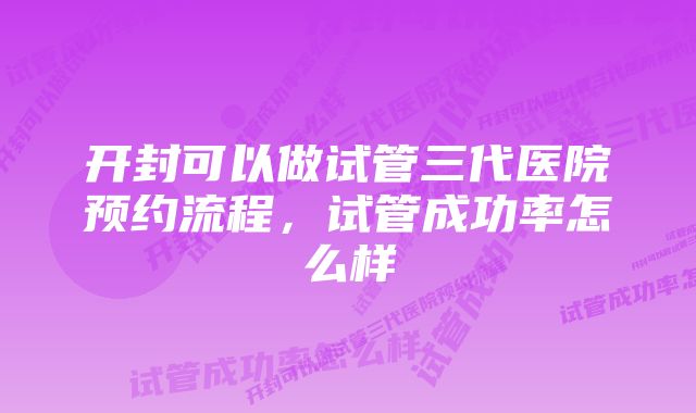 开封可以做试管三代医院预约流程，试管成功率怎么样