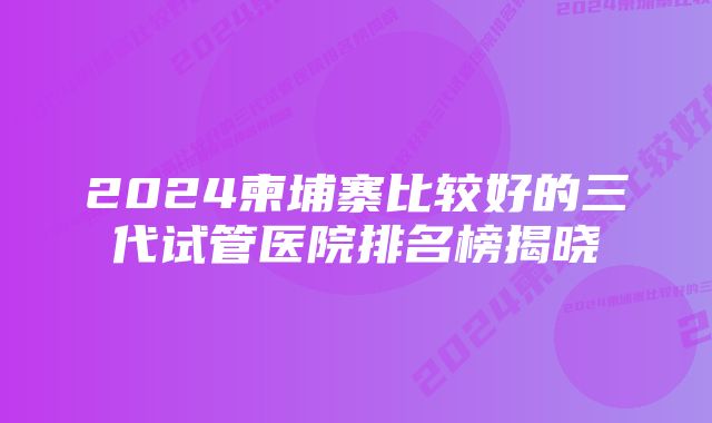 2024柬埔寨比较好的三代试管医院排名榜揭晓