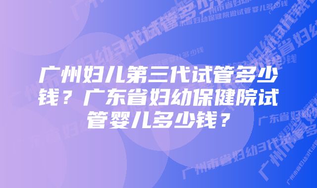 广州妇儿第三代试管多少钱？广东省妇幼保健院试管婴儿多少钱？