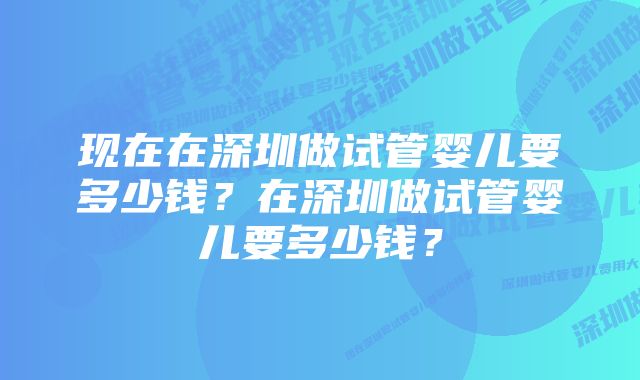 现在在深圳做试管婴儿要多少钱？在深圳做试管婴儿要多少钱？