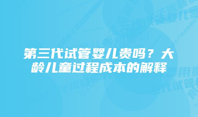 第三代试管婴儿贵吗？大龄儿童过程成本的解释