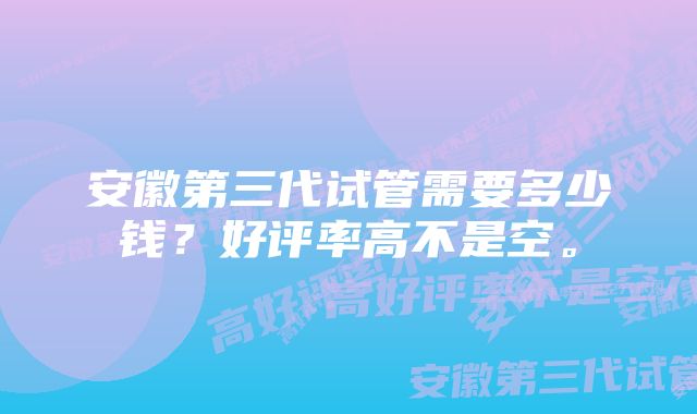 安徽第三代试管需要多少钱？好评率高不是空。