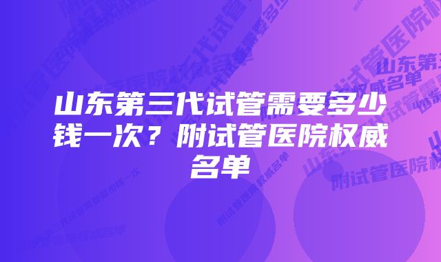 山东第三代试管需要多少钱一次？附试管医院权威名单