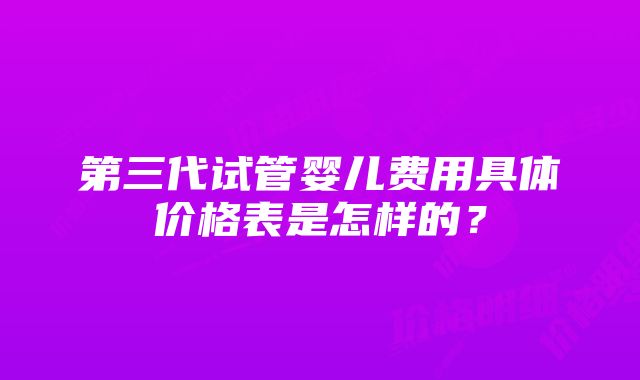 第三代试管婴儿费用具体价格表是怎样的？