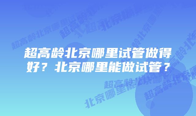 超高龄北京哪里试管做得好？北京哪里能做试管？