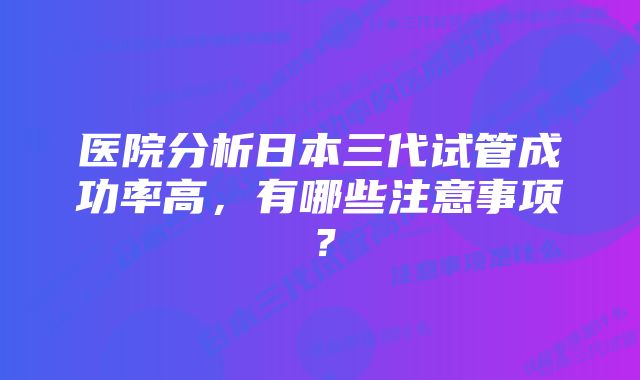 医院分析日本三代试管成功率高，有哪些注意事项？