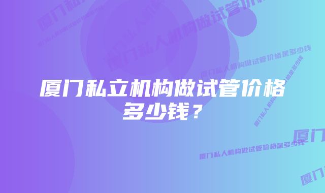 厦门私立机构做试管价格多少钱？