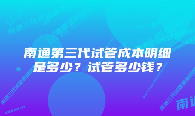 南通第三代试管成本明细是多少？试管多少钱？