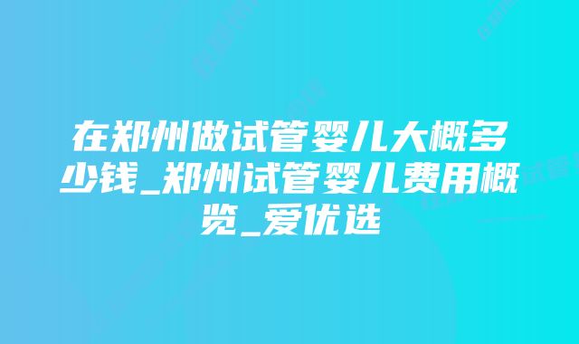 在郑州做试管婴儿大概多少钱_郑州试管婴儿费用概览_爱优选