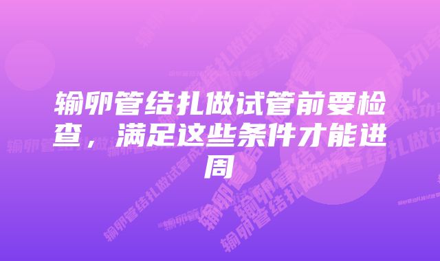 输卵管结扎做试管前要检查，满足这些条件才能进周