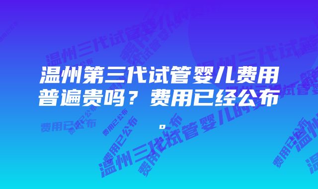 温州第三代试管婴儿费用普遍贵吗？费用已经公布。