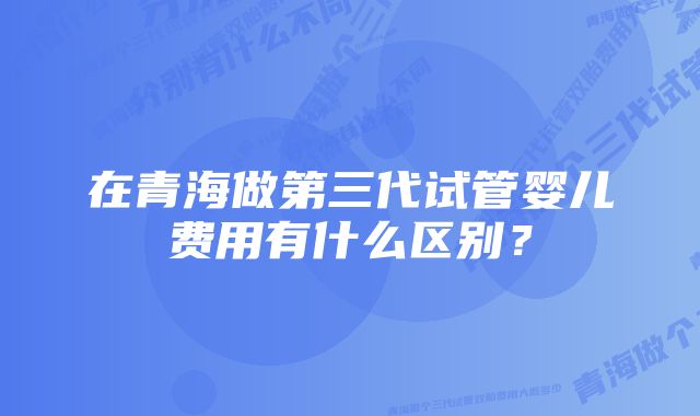 在青海做第三代试管婴儿费用有什么区别？