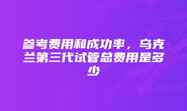 参考费用和成功率，乌克兰第三代试管总费用是多少