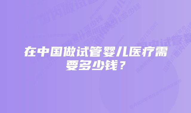 在中国做试管婴儿医疗需要多少钱？