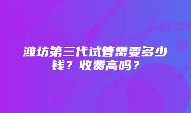 潍坊第三代试管需要多少钱？收费高吗？