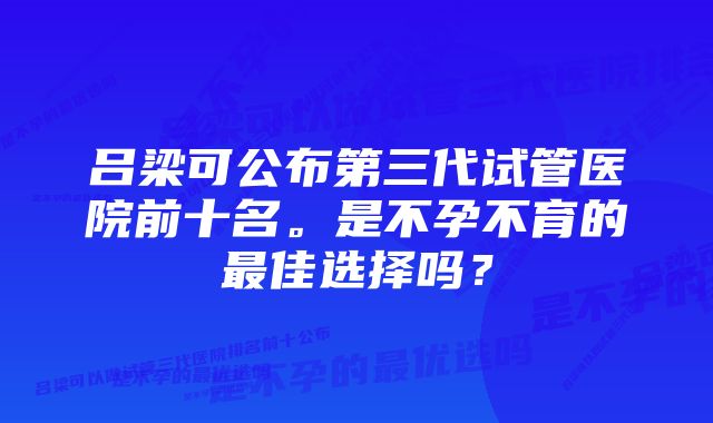 吕梁可公布第三代试管医院前十名。是不孕不育的最佳选择吗？