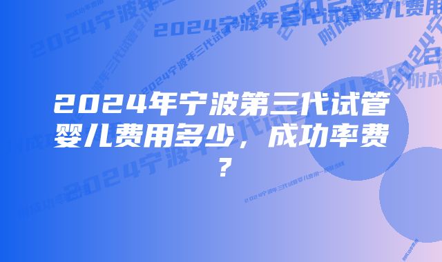 2024年宁波第三代试管婴儿费用多少，成功率费？