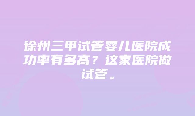 徐州三甲试管婴儿医院成功率有多高？这家医院做试管。