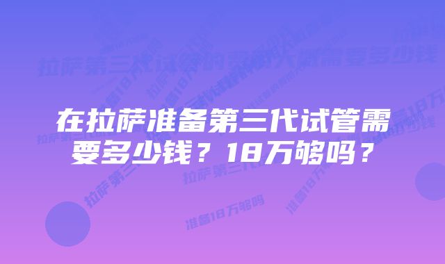 在拉萨准备第三代试管需要多少钱？18万够吗？