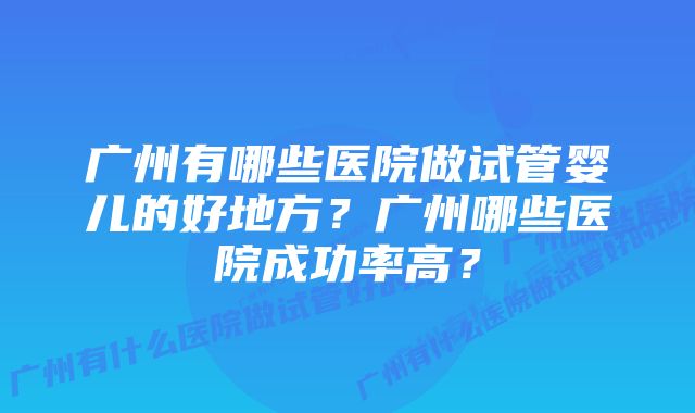 广州有哪些医院做试管婴儿的好地方？广州哪些医院成功率高？