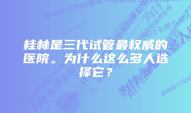 桂林是三代试管最权威的医院。为什么这么多人选择它？