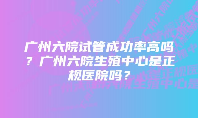 广州六院试管成功率高吗？广州六院生殖中心是正规医院吗？