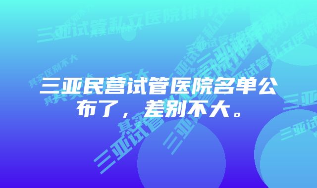 三亚民营试管医院名单公布了，差别不大。