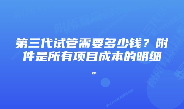 第三代试管需要多少钱？附件是所有项目成本的明细。