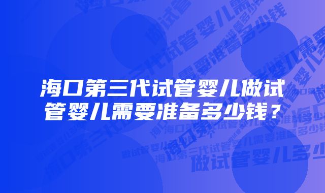 海口第三代试管婴儿做试管婴儿需要准备多少钱？