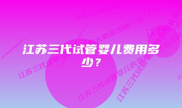 江苏三代试管婴儿费用多少？