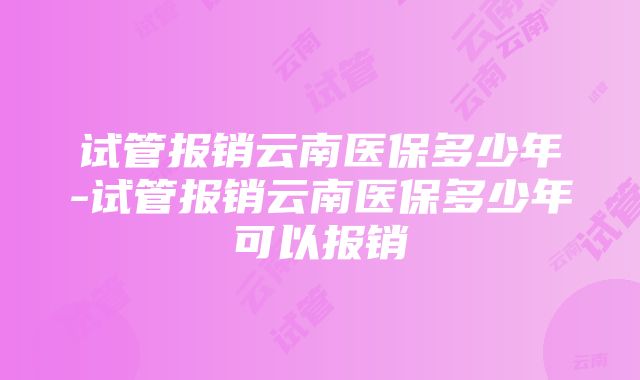 试管报销云南医保多少年-试管报销云南医保多少年可以报销