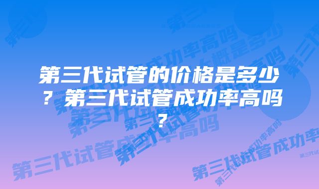 第三代试管的价格是多少？第三代试管成功率高吗？