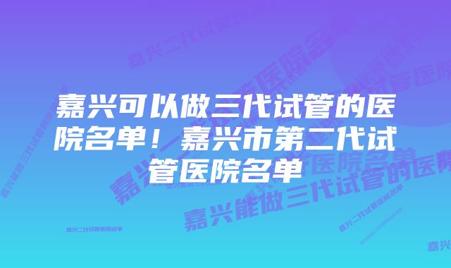 嘉兴可以做三代试管的医院名单！嘉兴市第二代试管医院名单