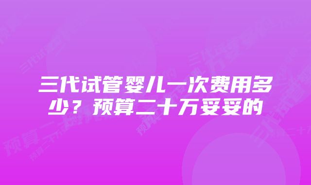 三代试管婴儿一次费用多少？预算二十万妥妥的