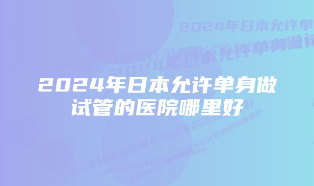 2024年日本允许单身做试管的医院哪里好