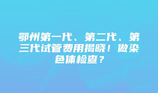 鄂州第一代、第二代、第三代试管费用揭晓！做染色体检查？