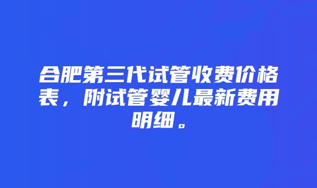 合肥第三代试管收费价格表，附试管婴儿最新费用明细。