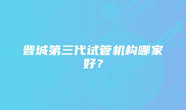 晋城第三代试管机构哪家好？