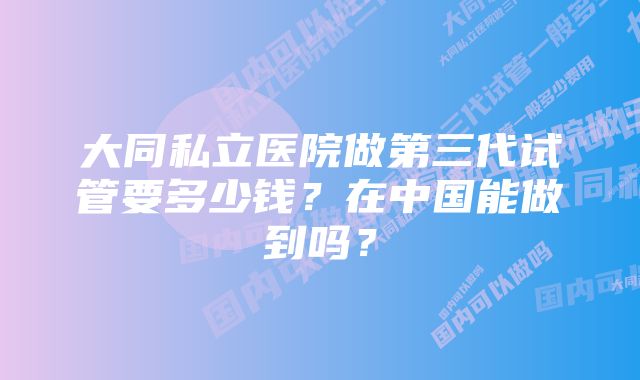 大同私立医院做第三代试管要多少钱？在中国能做到吗？