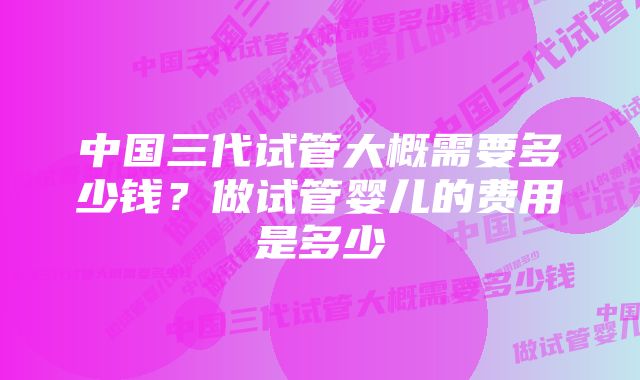 中国三代试管大概需要多少钱？做试管婴儿的费用是多少