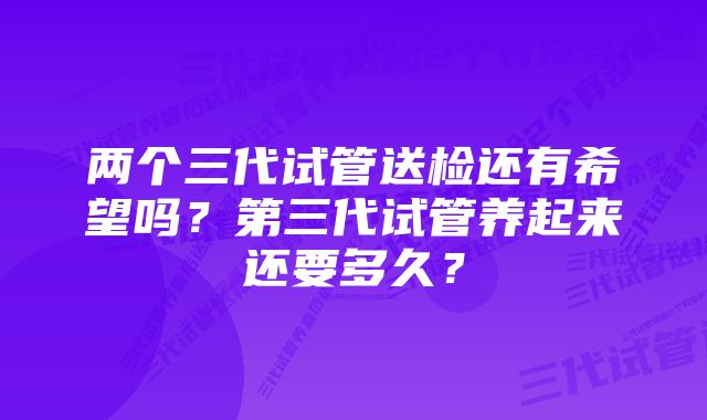 两个三代试管送检还有希望吗？第三代试管养起来还要多久？