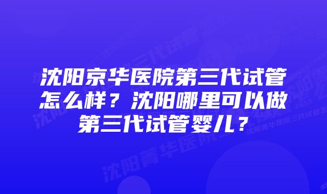 沈阳京华医院第三代试管怎么样？沈阳哪里可以做第三代试管婴儿？