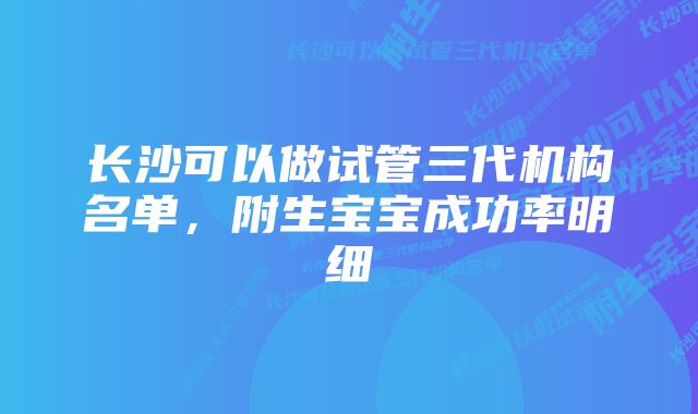 长沙可以做试管三代机构名单，附生宝宝成功率明细