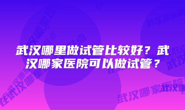 武汉哪里做试管比较好？武汉哪家医院可以做试管？