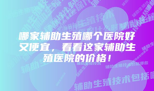 哪家辅助生殖哪个医院好又便宜，看看这家辅助生殖医院的价格！