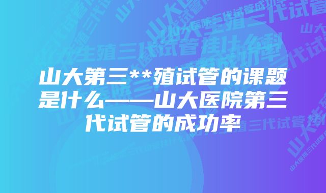 山大第三**殖试管的课题是什么——山大医院第三代试管的成功率