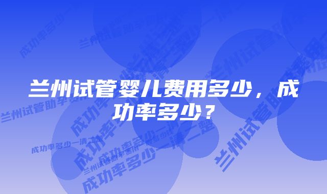 兰州试管婴儿费用多少，成功率多少？