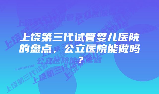 上饶第三代试管婴儿医院的盘点，公立医院能做吗？